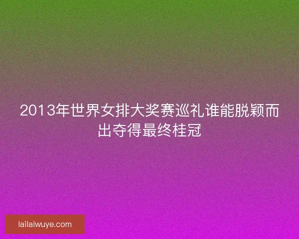 2013年世界女排大奖赛巡礼谁能脱颖而出夺得最终桂冠