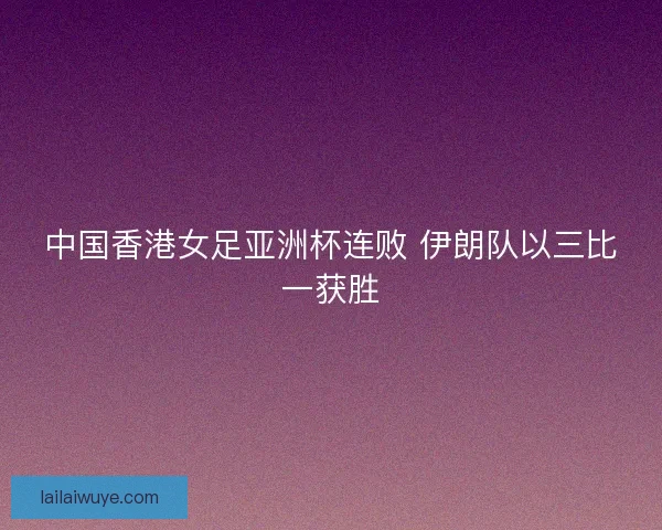 中国香港女足亚洲杯连败 伊朗队以三比一获胜